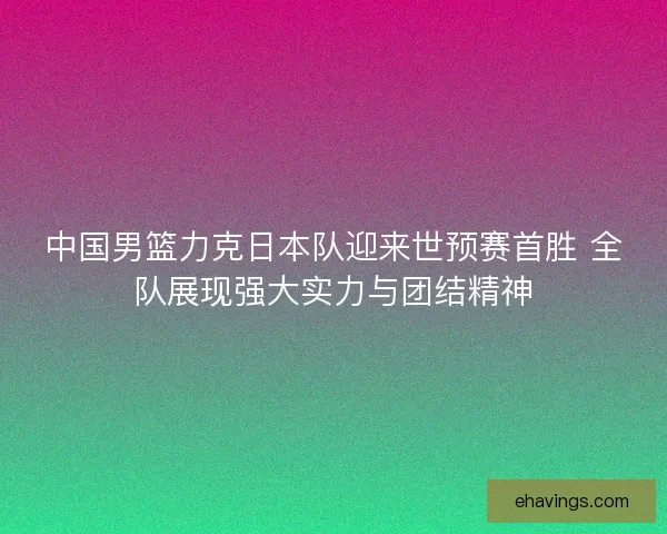 中国男篮力克日本队迎来世预赛首胜 全队展现强大实力与团结精神