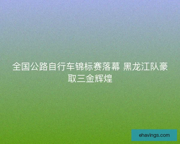 全国公路自行车锦标赛落幕 黑龙江队豪取三金辉煌