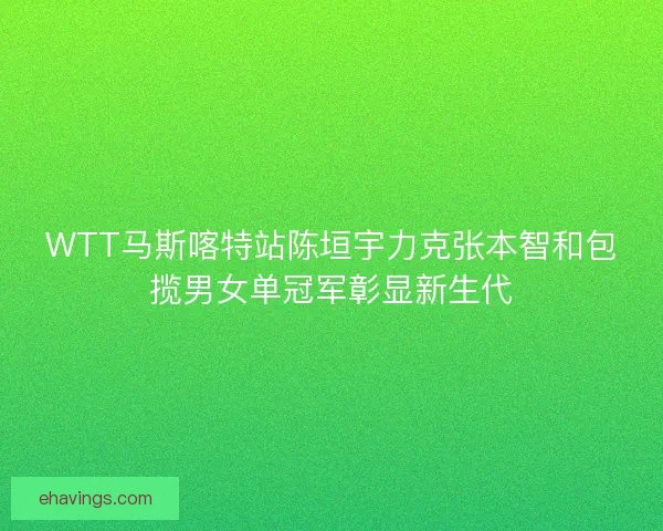 WTT马斯喀特站陈垣宇力克张本智和包揽男女单冠军彰显新生代
