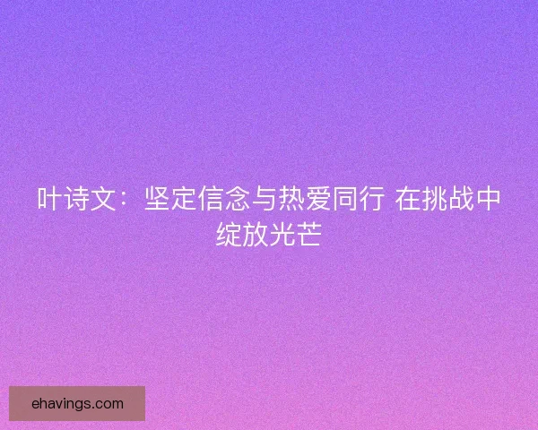 叶诗文：坚定信念与热爱同行 在挑战中绽放光芒