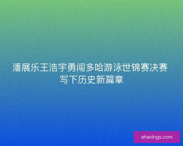 潘展乐王浩宇勇闯多哈游泳世锦赛决赛 写下历史新篇章