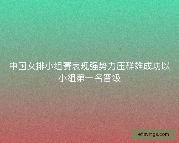 中国女排小组赛表现强势力压群雄成功以小组第一名晋级