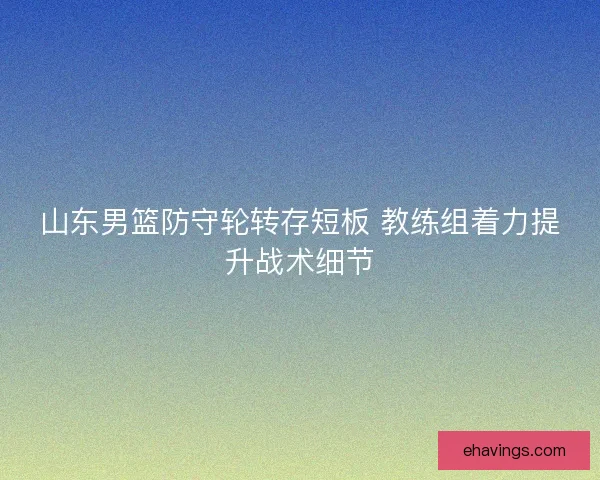 山东男篮防守轮转存短板 教练组着力提升战术细节