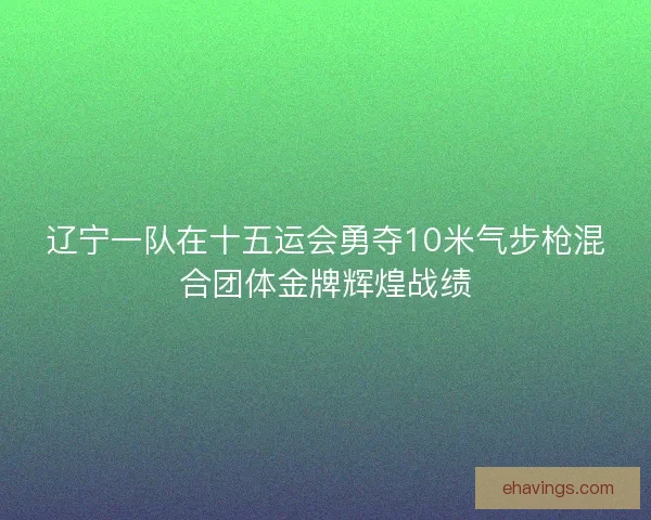 辽宁一队在十五运会勇夺10米气步枪混合团体金牌辉煌战绩 辽宁一队在十五运会勇夺10米气步枪混合团体金牌辉煌战绩