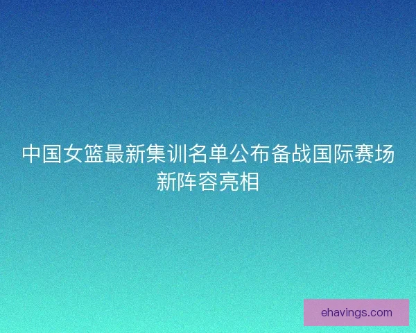 中国女篮最新集训名单公布备战国际赛场新阵容亮相