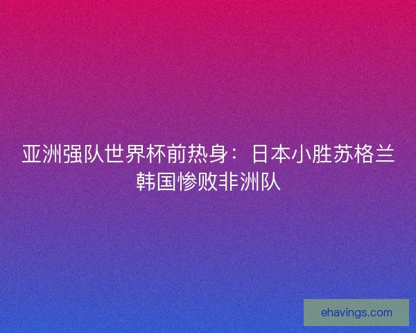 亚洲强队世界杯前热身：日本小胜苏格兰韩国惨败非洲队