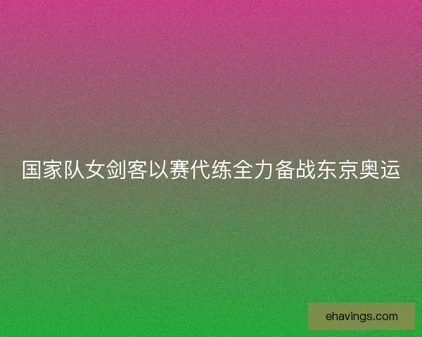 国家队女剑客以赛代练全力备战东京奥运
