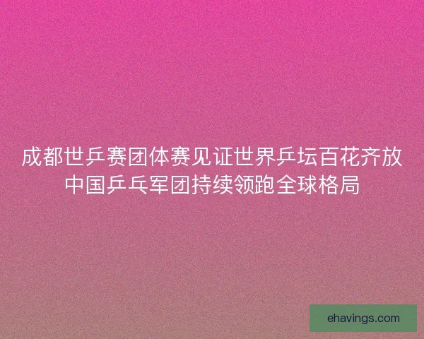 成都世乒赛团体赛见证世界乒坛百花齐放中国乒乓军团持续领跑全球格局 成都世乒赛团体赛见证世界乒坛百花齐放中国乒乓军团持续领跑全球格局
