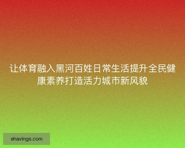 让体育融入黑河百姓日常生活提升全民健康素养打造活力城市新风貌