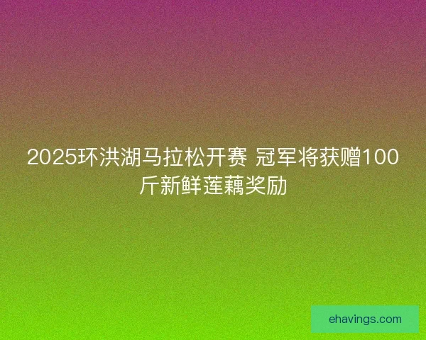 2025环洪湖马拉松开赛 冠军将获赠100斤新鲜莲藕奖励