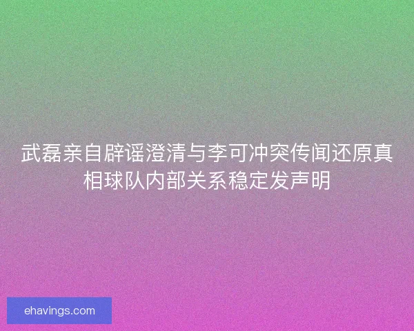 武磊亲自辟谣澄清与李可冲突传闻还原真相球队内部关系稳定发声明 武磊亲自辟谣澄清与李可冲突传闻还原真相球队内部关系稳定发声明