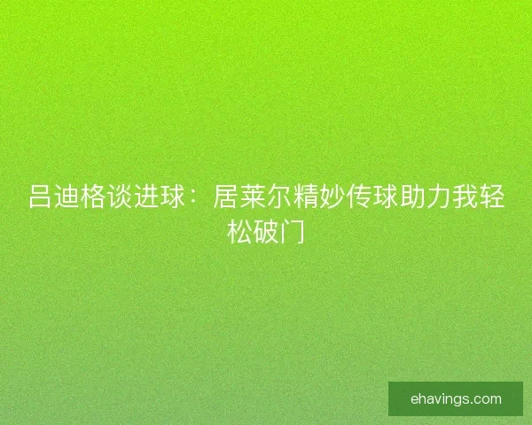 吕迪格谈进球：居莱尔精妙传球助力我轻松破门