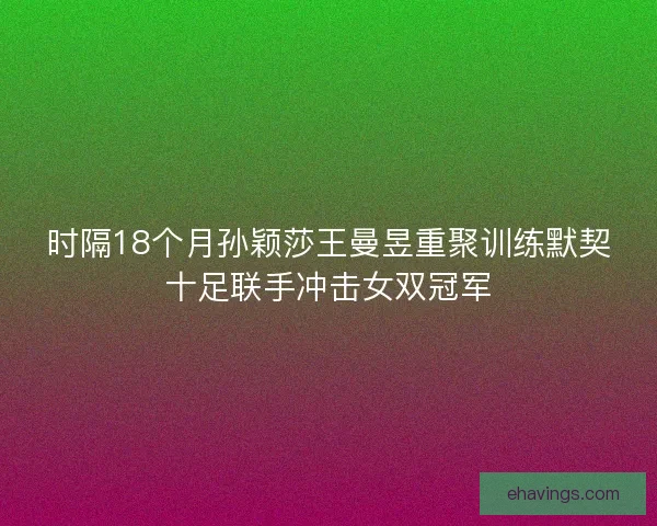 时隔18个月孙颖莎王曼昱重聚训练默契十足联手冲击女双冠军 时隔18个月孙颖莎王曼昱重聚训练默契十足联手冲击女双冠军